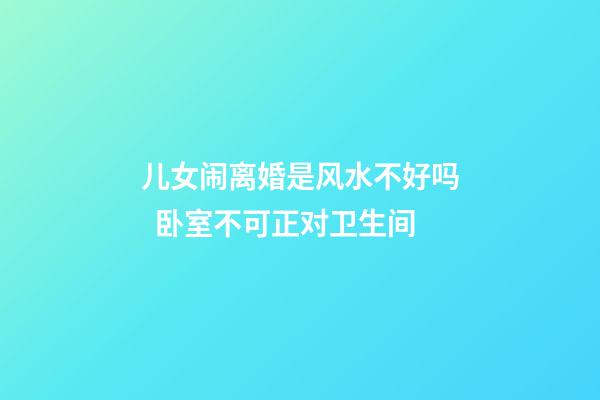 儿女闹离婚是风水不好吗  卧室不可正对卫生间